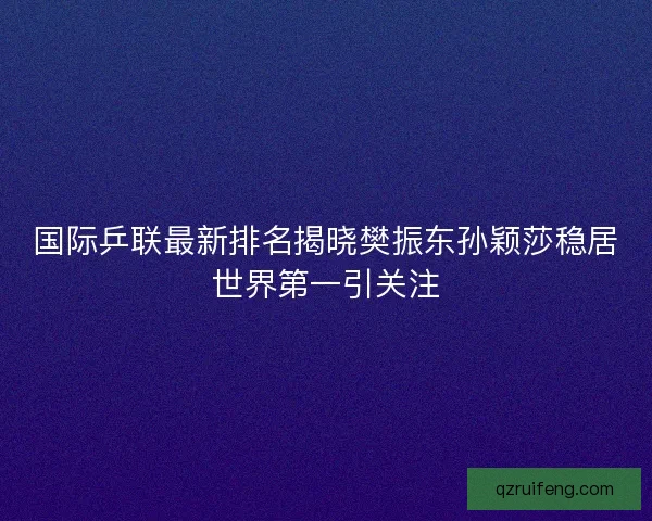 国际乒联最新排名揭晓樊振东孙颖莎稳居世界第一引关注