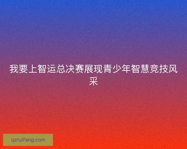 我要上智运总决赛展现青少年智慧竞技风采