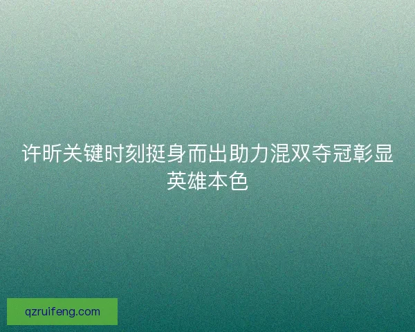 许昕关键时刻挺身而出助力混双夺冠彰显英雄本色