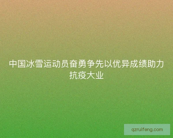 中国冰雪运动员奋勇争先以优异成绩助力抗疫大业