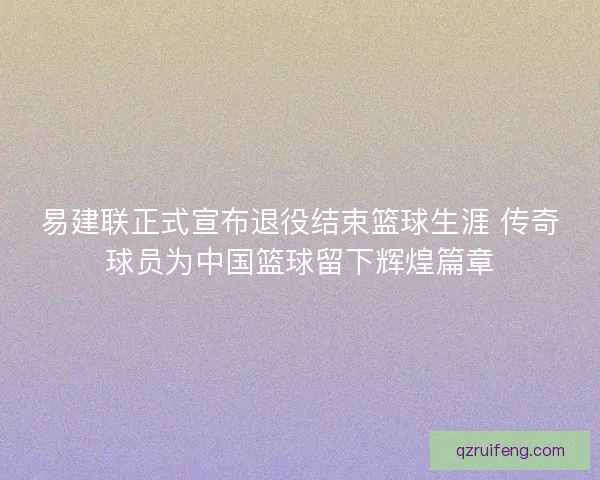 易建联正式宣布退役结束篮球生涯 传奇球员为中国篮球留下辉煌篇章