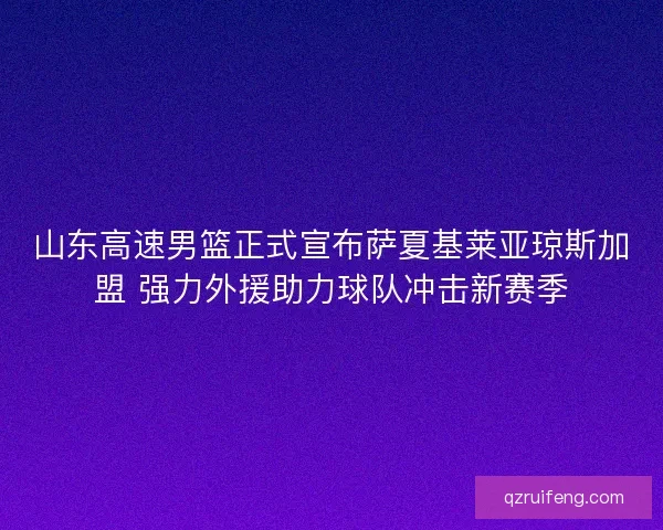 山东高速男篮正式宣布萨夏基莱亚琼斯加盟 强力外援助力球队冲击新赛季